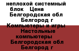  неплохой системный   блок › Цена ­ 10 000 - Белгородская обл., Белгород г. Компьютеры и игры » Настольные компьютеры   . Белгородская обл.,Белгород г.